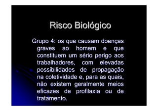 Risco BiolRisco Biolóógicogico
Grupo 4: os que causam doenGrupo 4: os que causam doenççasas
graves ao homem e quegraves ao homem e que
constituem um sconstituem um séério perigo aosrio perigo aos
trabalhadores, com elevadastrabalhadores, com elevadas
possibilidades de propagapossibilidades de propagaççãoão
na coletividade e, para as quais,na coletividade e, para as quais,
não existem geralmente meiosnão existem geralmente meios
eficazes de profilaxia ou deeficazes de profilaxia ou de
tratamento.tratamento.
 