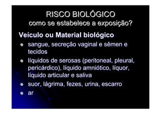 RISCO BIOLRISCO BIOLÓÓGICOGICO
como se estabelece a exposicomo se estabelece a exposiçção?ão?
VeVeíículo ou Material biolculo ou Material biolóógicogico
sangue, secresangue, secreçção vaginal e sêmen eão vaginal e sêmen e
tecidostecidos
llííquidos de serosas (peritoneal, pleural,quidos de serosas (peritoneal, pleural,
pericpericáárdico), lrdico), lííquido amniquido amnióótico, ltico, lííquor,quor,
llííquido articular e salivaquido articular e saliva
suor, lsuor, láágrima, fezes, urina, escarrogrima, fezes, urina, escarro
arar
 