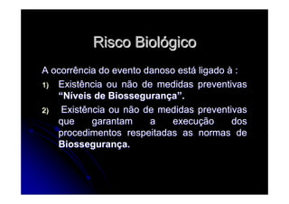 Risco BiolRisco Biolóógicogico
A ocorrência do evento danoso estA ocorrência do evento danoso estáá ligadoligado àà ::
1)1) Existência ou não de medidas preventivasExistência ou não de medidas preventivas
““NNííveis de Biosseguranveis de Biosseguranççaa””..
2)2) Existência ou não de medidas preventivasExistência ou não de medidas preventivas
que garantam a execuque garantam a execuçção dosão dos
procedimentos respeitadas as normas deprocedimentos respeitadas as normas de
BiosseguranBiossegurançça.a.
 