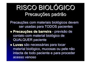 RISCO BIOLRISCO BIOLÓÓGICOGICO
PrecauPrecauçções padrãoões padrão
PrecauPrecauçções com materiais biolões com materiais biolóógicos devemgicos devem
ser usadas para TODOS pacientesser usadas para TODOS pacientes
PrecauPrecauçções de barreiraões de barreira -- previsão deprevisão de
contato com material biolcontato com material biolóógico degico de
QUALQUER pacienteQUALQUER paciente
LuvasLuvas são necesssão necessáárias para tocarrias para tocar
material biolmaterial biolóógico, mucosas ou pele nãogico, mucosas ou pele não
intacta de todo paciente e para procederintacta de todo paciente e para proceder
acesso venosoacesso venoso
 