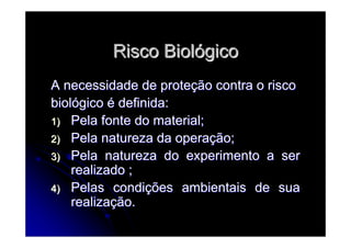 Risco BiolRisco Biolóógicogico
A necessidade de proteA necessidade de proteçção contra o riscoão contra o risco
biolbiolóógicogico éé definida:definida:
1)1) Pela fonte do material;Pela fonte do material;
2)2) Pela natureza da operaPela natureza da operaçção;ão;
3)3) Pela natureza do experimento a serPela natureza do experimento a ser
realizado ;realizado ;
4)4) Pelas condiPelas condiçções ambientais de suaões ambientais de sua
realizarealizaçção.ão.
 