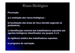 PrevenPrevenççãoão
a) a avaliaa) a avaliaçção dos riscos biolão dos riscos biolóógicos ;gicos ;
b) localizab) localizaçção dasão das ááreas de risco elevado segundo osreas de risco elevado segundo os
parâmetros;parâmetros;
c) identificac) identificaçção nominal dos trabalhadores expostos aosão nominal dos trabalhadores expostos aos
agentes biolagentes biolóógicos classificados nos grupos 3 e 4;gicos classificados nos grupos 3 e 4;
d) vigilância md) vigilância méédica dos trabalhadores expostos;dica dos trabalhadores expostos;
e) programa de vacinae) programa de vacinaçção.ão.
Risco Biológico
 