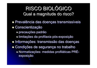 RISCO BIOLRISCO BIOLÓÓGICOGICO
Qual a magnitude do risco?Qual a magnitude do risco?
Prevalência das doenPrevalência das doençças transmissas transmissííveisveis
ConscientizaConscientizaççãoão
precauprecauçções padrãoões padrão
limitalimitaçções da profilaxia pões da profilaxia póóss--exposiexposiççãoão
InformaInformaçções: transmissão das doenões: transmissão das doenççasas
CondiCondiçções de seguranões de segurançça no trabalhoa no trabalho
NormatizaNormatizaçções: medidas profilões: medidas profilááticas PRticas PRÉÉ--
exposiexposiççãoão
 