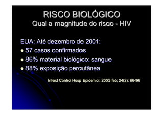 RISCO BIOLRISCO BIOLÓÓGICOGICO
Qual a magnitude do riscoQual a magnitude do risco -- HIVHIV
EUA: AtEUA: Atéé dezembro de 2001:dezembro de 2001:
57 casos confirmados57 casos confirmados
86% material biol86% material biolóógico: sanguegico: sangue
88% exposi88% exposiçção percutâneaão percutânea
Infect Control Hosp Epidemiol. 2003 feb; 24(2): 86Infect Control Hosp Epidemiol. 2003 feb; 24(2): 86--9696
 