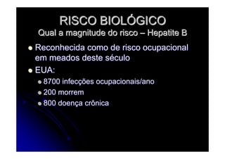 RISCO BIOLRISCO BIOLÓÓGICOGICO
Qual a magnitude do riscoQual a magnitude do risco –– Hepatite BHepatite B
Reconhecida como de risco ocupacionalReconhecida como de risco ocupacional
em meados deste sem meados deste sééculoculo
EUA:EUA:
8700 infec8700 infecçções ocupacionais/anoões ocupacionais/ano
200 morrem200 morrem
800 doen800 doençça crônicaa crônica
 