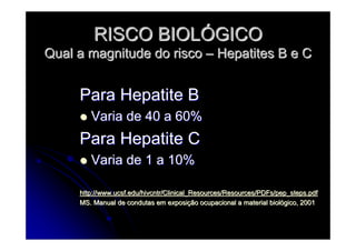 RISCO BIOLRISCO BIOLÓÓGICOGICO
Qual a magnitude do riscoQual a magnitude do risco –– Hepatites B e CHepatites B e C
Para Hepatite BPara Hepatite B
Varia de 40 a 60%Varia de 40 a 60%
Para Hepatite CPara Hepatite C
Varia de 1 a 10%Varia de 1 a 10%
http://www.ucsf.edu/hivcntr/Clinical_Resources/Resources/PDFs/pehttp://www.ucsf.edu/hivcntr/Clinical_Resources/Resources/PDFs/pep_steps.pdfp_steps.pdf
MS. Manual de condutas em exposiMS. Manual de condutas em exposiçção ocupacional a material biolão ocupacional a material biolóógico, 2001gico, 2001
 