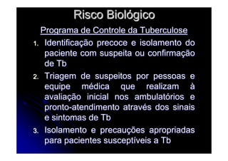 Risco BiolRisco Biolóógicogico
Programa de Controle da TuberculosePrograma de Controle da Tuberculose
1.1. IdentificaIdentificaçção precoce e isolamento doão precoce e isolamento do
paciente com suspeita ou confirmapaciente com suspeita ou confirmaççãoão
de Tbde Tb
2.2. Triagem de suspeitos por pessoas eTriagem de suspeitos por pessoas e
equipe mequipe méédica que realizamdica que realizam àà
avaliaavaliaçção inicial nos ambulatão inicial nos ambulatóórios erios e
prontopronto--atendimento atravatendimento atravéés dos sinaiss dos sinais
e sintomas de Tbe sintomas de Tb
3.3. Isolamento e precauIsolamento e precauçções apropriadasões apropriadas
para pacientes susceptpara pacientes susceptííveis a Tbveis a Tb
 