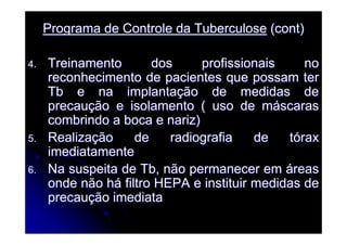 Programa de Controle da TuberculosePrograma de Controle da Tuberculose (cont)(cont)
4.4. Treinamento dos profissionais noTreinamento dos profissionais no
reconhecimento de pacientes que possam terreconhecimento de pacientes que possam ter
Tb e na implantaTb e na implantaçção de medidas deão de medidas de
precauprecauçção e isolamento ( uso de mão e isolamento ( uso de mááscarasscaras
combrindo a boca e nariz)combrindo a boca e nariz)
5.5. RealizaRealizaçção de radiografia de tão de radiografia de tóóraxrax
imediatamenteimediatamente
6.6. Na suspeita de Tb, não permanecer emNa suspeita de Tb, não permanecer em ááreasreas
onde não honde não háá filtro HEPA e instituir medidas defiltro HEPA e instituir medidas de
precauprecauçção imediataão imediata
 