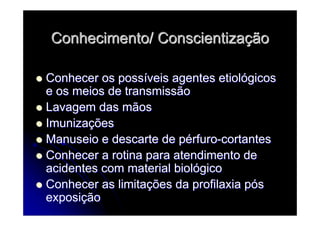Conhecimento/ ConscientizaConhecimento/ Conscientizaççãoão
Conhecer os possConhecer os possííveis agentes etiolveis agentes etiolóógicosgicos
e os meios de transmissãoe os meios de transmissão
Lavagem das mãosLavagem das mãos
ImunizaImunizaççõesões
Manuseio e descarte de pManuseio e descarte de péérfurorfuro--cortantescortantes
Conhecer a rotina para atendimento deConhecer a rotina para atendimento de
acidentes com material biolacidentes com material biolóógicogico
Conhecer as limitaConhecer as limitaçções da profilaxia pões da profilaxia póóss
exposiexposiççãoão
 