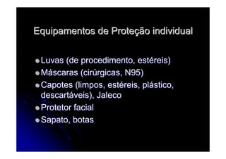Equipamentos de ProteEquipamentos de Proteçção individualão individual
Luvas (de procedimento, estLuvas (de procedimento, estééreis)reis)
MMááscaras (cirscaras (cirúúrgicas, N95)rgicas, N95)
Capotes (limpos, estCapotes (limpos, estééreis, plreis, pláástico,stico,
descartdescartááveis), Jalecoveis), Jaleco
Protetor facialProtetor facial
Sapato, botasSapato, botas
 