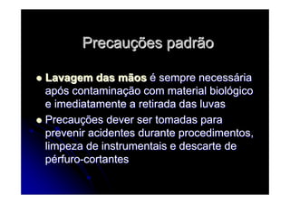 PrecauPrecauçções padrãoões padrão
Lavagem das mãosLavagem das mãos éé sempre necesssempre necessááriaria
apapóós contaminas contaminaçção com material biolão com material biolóógicogico
e imediatamente a retirada das luvase imediatamente a retirada das luvas
PrecauPrecauçções dever ser tomadas paraões dever ser tomadas para
prevenir acidentes durante procedimentos,prevenir acidentes durante procedimentos,
limpeza de instrumentais e descarte delimpeza de instrumentais e descarte de
ppéérfurorfuro--cortantescortantes
 