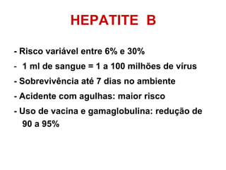 HEPATITE  B - Risco variável entre 6% e 30% 1 ml de sangue = 1 a 100 milhões de vírus - Sobrevivência até 7 dias no ambiente - Acidente com agulhas: maior risco - Uso de vacina e gamaglobulina: redução de 90 a 95% 