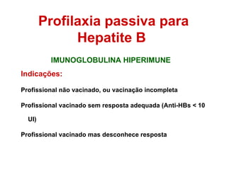 IMUNOGLOBULINA HIPERIMUNE Indicações: Profissional não vacinado, ou vacinação incompleta Profissional vacinado sem resposta adequada (Anti-HBs < 10 UI) Profissional vacinado mas desconhece resposta Profilaxia passiva para Hepatite B  