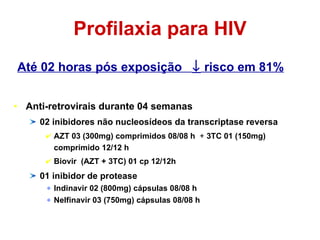 Profilaxia para HIV Até 02 horas pós exposição    risco em 81% Anti-retrovirais durante 04 semanas 02 inibidores não nucleosídeos da transcriptase reversa AZT 03 (300mg) comprimidos 08/08 h  +  3TC 01 (150mg) comprimido 12/12 h Biovir  (AZT + 3TC) 01 cp 12/12h 01 inibidor de protease Indinavir 02 (800mg) cápsulas 08/08 h Nelfinavir 03 (750mg) cápsulas 08/08 h 