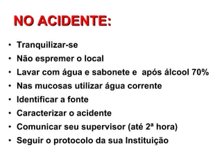 NO ACIDENTE: Tranquilizar-se Não espremer o local Lavar com água e sabonete e  após álcool 70%  Nas mucosas utilizar água corrente Identificar a fonte Caracterizar o acidente Comunicar seu supervisor (até 2ª hora) Seguir o protocolo da sua Instituição 