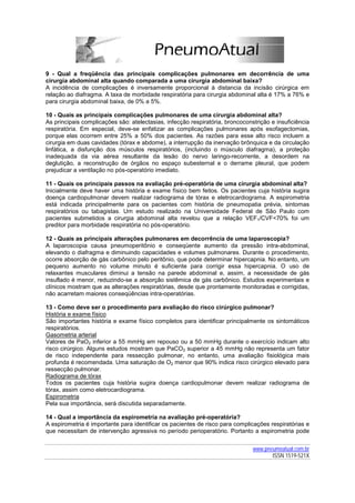 9 - Qual a freqüência das principais complicações pulmonares em decorrência de uma
cirurgia abdominal alta quando comparada a uma cirurgia abdominal baixa?
A incidência de complicações é inversamente proporcional à distancia da incisão cirúrgica em
relação ao diafragma. A taxa de morbidade respiratória para cirurgia abdominal alta é 17% a 76% e
para cirurgia abdominal baixa, de 0% a 5%.

10 - Quais as principais complicações pulmonares de uma cirurgia abdominal alta?
As principais complicações são: atelectasias, infecção respiratória, broncoconstrição e insuficiência
respiratória. Em especial, deve-se enfatizar as complicações pulmonares após esofagectomias,
porque elas ocorrem entre 25% a 50% dos pacientes. As razões para esse alto risco incluem a
cirurgia em duas cavidades (tórax e abdome), a interrupção da inervação brônquica e da circulação
linfática, a disfunção dos músculos respiratórios, (incluindo o músculo diafragma), a proteção
inadequada da via aérea resultante da lesão do nervo laringo-recorrente, a desordem na
deglutição, a reconstrução de órgãos no espaço subesternal e o derrame pleural, que podem
prejudicar a ventilação no pós-operatório imediato.

11 - Quais os principais passos na avaliação pré-operatória de uma cirurgia abdominal alta?
Inicialmente deve haver uma história e exame físico bem feitos. Os pacientes cuja história sugira
doença cardiopulmonar devem realizar radiograma de tórax e eletrocardiograma. A espirometria
está indicada principalmente para os pacientes com história de pneumopatia prévia, sintomas
respiratórios ou tabagistas. Um estudo realizado na Universidade Federal de São Paulo com
pacientes submetidos a cirurgia abdominal alta revelou que a relação VEF1/CVF<70% foi um
preditor para morbidade respiratória no pós-operatório.

12 - Quais as principais alterações pulmonares em decorrência de uma laparoscopia?
A laparoscopia causa pneumoperitônio e conseqüente aumento da pressão intra-abdominal,
elevando o diafragma e diminuindo capacidades e volumes pulmonares. Durante o procedimento,
ocorre absorção de gás carbônico pelo peritônio, que pode determinar hipercapnia. No entanto, um
pequeno aumento no volume minuto é suficiente para corrigir essa hipercapnia. O uso de
relaxantes musculares diminui a tensão na parede abdominal e, assim, a necessidade de gás
insuflado é menor, reduzindo-se a absorção sistêmica de gás carbônico. Estudos experimentais e
clínicos mostram que as alterações respiratórias, desde que prontamente monitoradas e corrigidas,
não acarretam maiores conseqüências intra-operatórias.

13 - Como deve ser o procedimento para avaliação do risco cirúrgico pulmonar?
História e exame físico
São importantes história e exame físico completos para identificar principalmente os sintomáticos
respiratórios.
Gasometria arterial
Valores de PaO2 inferior a 55 mmHg em repouso ou a 50 mmHg durante o exercício indicam alto
risco cirúrgico. Alguns estudos mostram que PaCO2 superior a 45 mmHg não representa um fator
de risco independente para ressecção pulmonar, no entanto, uma avaliação fisiológica mais
profunda é recomendada. Uma saturação de O2 menor que 90% indica risco cirúrgico elevado para
ressecção pulmonar.
Radiograma de tórax
Todos os pacientes cuja história sugira doença cardiopulmonar devem realizar radiograma de
tórax, assim como eletrocardiograma.
Espirometria
Pela sua importância, será discutida separadamente.

14 - Qual a importância da espirometria na avaliação pré-operatória?
A espirometria é importante para identificar os pacientes de risco para complicações respiratórias e
que necessitam de intervenção agressiva no período perioperatório. Portanto a espirometria pode


                                                                               www.pneumoatual.com.br
                                                                                      ISSN 1519-521X
 