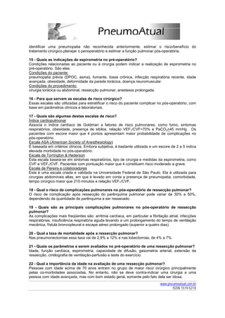 identificar uma pneumopatia não reconhecida anteriormente, estimar o risco/benefício do
tratamento cirúrgico,planejar o perioperatório e estimar a função pulmonar pós-operatória.

15 - Quais as indicações de espirometria no pré-operatório?
Condições relacionadas ao paciente ou à cirurgia podem indicar a realização de espirometria no
pré-operatório. São elas:
Condições do paciente:
pneumopatia prévia (DPOC, asma), fumante, tosse crônica, infecção respiratória recente, idade
avançada, obesidade, deformidade da parede torácica, doença neuromuscular.
Condições do procedimento:
cirurgia torácica ou abdominal, ressecção pulmonar, anestesia prolongada.

16 - Para que servem as escalas de risco cirúrgico?
Essas escalas são utilizadas para estratificar o risco do paciente complicar no pós-operatório, com
base em parâmetros clínicos e laboratoriais.

17 - Quais são algumas destas escalas de risco?
Índice cardiopulmonar
Associa o índice cardíaco de Goldman a fatores de risco pulmonares, como fumo, sintomas
respiratórios, obesidade, presença de sibilos, relação VEF1/CVF<70% e PaCO2>45 mmHg . Os
pacientes com escore maior que 4 pontos apresentam maior probabilidade de complicações no
pós-operatório.
Escala ASA (American Society of Anesthesiology)
É baseada em critérios clínicos. Embora subjetiva, é bastante utilizada e um escore de 2 a 5 indica
elevada morbidade no pós-operatório.
Escala de Torrington & Hederson
Esta escala baseia-se em sintomas respiratórios, tipo de cirurgia e medidas da espirometria, como
CVF e VEF1/CVF. Pacientes com pontuação maior que 4 constituem risco moderado a grave.
Escala de Pereira e colaboradores
Esta é uma escala criada e validada na Universidade Federal de São Paulo. Ela é utilizada para
cirurgias abdominais altas, em que é levado em conta a presença de pneumopatia, comorbidade,
tempo cirúrgico maior que 210 minutos e relação VEF1/CVF.

18 - Qual o risco de complicações pulmonares no pós-operatório de ressecção pulmonar?
O risco de complicação após ressecção do parênquima pulmonar pode variar de 30% a 50%,
dependendo da quantidade de parênquima a ser ressecado.

19 - Quais são as principais complicações pulmonares no pós-operatório de ressecção
pulmonar?
As complicações mais freqüentes são: arritmia cardíaca, em particular a fibrilação atrial, infecções
respiratórias, insuficiência respiratória aguda levando a um prolongamento do tempo de ventilação
mecânica, fístula broncopleural e escape aéreo prolongado (superior a quatro dias).

20 - Qual a taxa de mortalidade após a ressecção pulmonar?
Nas pneumonectomias essa taxa vai de 2,9% a 12% e nas lobectomias, de 4% a 7%.

21 - Quais os parâmetros a serem avaliados no pré-operatório de uma ressecção pulmonar?
Idade, função cardíaca, espirometria, capacidade de difusão, gasometria arterial, extensão da
ressecção, cintilografia de ventilação-perfusão e teste do exercício.

22 - Qual a importância da idade na avaliação de uma ressecção pulmonar?
Pessoas com idade acima de 70 anos entram no grupo de maior risco cirúrgico principalmente
pelas co-morbidades associadas. No entanto, não se deve contra-indicar uma cirurgia a uma
pessoa com idade avançada, mas com bom estado geral, somente pelo fato dela ser idosa.
                                                                              www.pneumoatual.com.br
                                                                                     ISSN 1519-521X
 