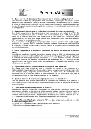 23 - Qual a importância do risco cardíaco na avaliação de uma ressecção pulmonar?
Uma alteração ao ECG no pré-operatório está associada a complicações no intra ou no pós-
operatório, como insuficiência cardíaca, arritmias ou síndromes coronarianas agudas. A presença
de infarto do miocárdio, principalmente nos três meses do pré-operatório, apresenta elevado risco
cirúrgico. Em pacientes coronariopatas, pode ser necessária a revascularização coronariana antes
da cirurgia eletiva.

24 - A espirometria é importante na avaliação pré-operatória de ressecção pulmonar?
Sim. Dentre os parâmetros da espirometria, o mais importante a ser avaliado é o VEF1. No
passado, era recomendável para se realizar uma pneumonectomia que o VEF1 fosse de pelo
menos 2 L e, para uma lobectomia, que o VEF1 fosse de pelo menos 1,5 L. No entanto, esses
valores não levam em conta sexo, altura, idade e peso. Atualmente, é mais importante calcular o
VEF1 em relação ao percentual do predito.
Para os pacientes com função pulmonar comprometida, podemos calcular o VEF1 predito no pós-
operatório (VEF1-ppo) por meio da cintilografia pulmonar. Também podemos calcular a capacidade
de difusão do monóxido de carbono e o consumo máximo de oxigênio preditos no pós-operatório
com o teste de exercício.

25 - Qual a importância da medida da capacidade de difusão do monóxido de carbono
(DLCO)?
A medida de difusão do monóxido de carbono, quando inferior a 60%, no pré-operatório, está
associada a uma maior morbimortalidade. No entanto, à semelhança do VEF1-ppo, é importante,
do ponto de vista de avaliação funcional, calcularmos o DLCO-ppo. Portanto, pacientes candidatos
a ressecção pulmonar por neoplasia de pulmão e que apresentam um VEF1 ou DLCO no pré-
operatório menor que 80% do predito devem ser avaliados com cintilografia para calcular a função
pulmonar no pós-operatório.

26 - É importante estimar a quantidade de tecido pulmonar a ser ressecado?
Sim. Existe uma clara correlação entre a extensão do pulmão a ser ressecado e a
morbimortalidade no pós-operatório. Ressecção em cunha e segmentectomia são procedimentos
com menores riscos, enquanto pneumonectomia, de maior risco. A mortalidade após
pneumonectomia é o dobro em relação a uma lobectomia. De um modo geral, uma taxa de
mortalidade de 30 dias de 5% é considerada boa e de 2%, excelente.

27 - Quais as maneiras de se avaliar a função pulmonar no pós-operatório?
Entre as maneiras mais práticas destacam-se a cintilografia de ventilação e de perfusão, a
tomografia computadorizada quantitativa, ou simplesmente a contagem do número de segmentos a
serem removidos.

28 - Como utilizar a cintilografia pulmonar de perfusão?
A cintilografia pulmonar de perfusão quantitativa é útil para calcular a função do pulmão a ser
ressecado em relação a função pulmonar total e, portanto, predizer o comprometimento pulmonar
no pós-operatório. Essa medida é importante para os pacientes com alteração pulmonar. Utiliza-se
o Tc-99m intravenoso para medir a função relativa de cada pulmão e então estimar o VEF1 e a
DLCO preditos no pós-operatório, após uma pneumonectomia ou uma lobectomia.

29 - Qual a fórmula utilizada para calcular o VEF1-ppo para uma pneumonectomia por meio
da cintilografia de perfusão?
VEF1ppo = VEF1* pré-operatório x (1- percentual de pulmão ressecado)
(* VEF1 pós-broncodilatador da espirometria)




                                                                            www.pneumoatual.com.br
                                                                                   ISSN 1519-521X
 