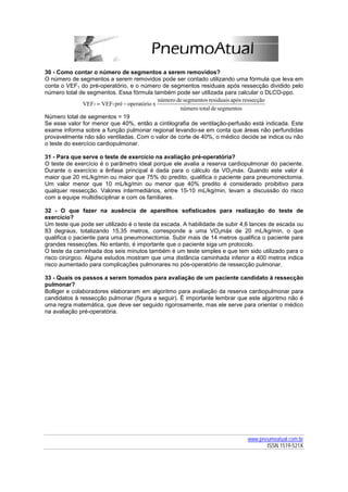 30 - Como contar o número de segmentos a serem removidos?
O número de segmentos a serem removidos pode ser contado utilizando uma fórmula que leva em
conta o VEF1 do pré-operatório, e o número de segmentos residuais após ressecção dividido pelo
número total de segmentos. Essa fórmula também pode ser utilizada para calcular o DLCO-ppo.
                                              número de segmentos residuais após ressecção
               VEF1 = VEF1 pré − operatório x
                                                      número total de segmentos
Número total de segmentos = 19
Se esse valor for menor que 40%, então a cintilografia de ventilação-perfusão está indicada. Este
exame informa sobre a função pulmonar regional levando-se em conta que áreas não perfundidas
provavelmente não são ventiladas. Com o valor de corte de 40%, o médico decide se indica ou não
o teste do exercício cardiopulmonar.

31 - Para que serve o teste de exercício na avaliação pré-operatória?
O teste de exercício é o parâmetro ideal porque ele avalia a reserva cardiopulmonar do paciente.
Durante o exercício a ênfase principal é dada para o cálculo da VO2máx. Quando este valor é
maior que 20 mL/kg/min ou maior que 75% do predito, qualifica o paciente para pneumonectomia.
Um valor menor que 10 mL/kg/min ou menor que 40% predito é considerado proibitivo para
qualquer ressecção. Valores intermediários, entre 15-10 mL/kg/min, levam a discussão do risco
com a equipe multidisciplinar e com os familiares.

32 - O que fazer na ausência de aparelhos sofisticados para realização do teste de
exercício?
Um teste que pode ser utilizado é o teste da escada. A habilidade de subir 4,6 lances de escada ou
83 degraus, totalizando 15,35 metros, corresponde a uma VO2máx de 20 mL/kg/min, o que
qualifica o paciente para uma pneumonectomia. Subir mais de 14 metros qualifica o paciente para
grandes ressecções. No entanto, é importante que o paciente siga um protocolo.
O teste da caminhada dos seis minutos também é um teste simples e que tem sido utilizado para o
risco cirúrgico. Alguns estudos mostram que uma distância caminhada inferior a 400 metros indica
risco aumentado para complicações pulmonares no pós-operatório de ressecção pulmonar.

33 - Quais os passos a serem tomados para avaliação de um paciente candidato à ressecção
pulmonar?
Bolliger e colaboradores elaboraram em algoritmo para avaliação da reserva cardiopulmonar para
candidatos à ressecção pulmonar (figura a seguir). È importante lembrar que este algoritmo não é
uma regra matemática, que deve ser seguido rigorosamente, mas ele serve para orientar o médico
na avaliação pré-operatória.




                                                                            www.pneumoatual.com.br
                                                                                   ISSN 1519-521X
 