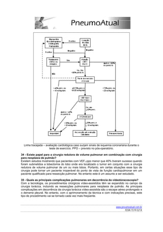 Linha tracejada – avaliação cardiológica caso surjam sinais de isquemia coronariana durante o
                      teste de exercício. PPO – previsto no pós-operatório.

34 - Existe papel para a cirurgia redutora de volume pulmonar em combinação com cirurgia
para neoplasia de pulmão?
Existem estudos mostrando que pacientes com VEF1-ppo menor que 40% tiveram sucesso quando
foram submetidos a lobectomia do lobo onde era localizado o tumor em conjunto com a cirurgia
redutora de volume pulmonar de um ou mais lobos. Portanto, em certas situações esse tipo de
cirurgia pode tornar um paciente inoperável do ponto de vista de função cardiopulmonar em um
paciente qualificado para ressecção pulmonar. No entanto este é um assunto a ser estudado.

35 - Quais as principais complicações pulmonares em decorrência da videotoracoscopia?
Com a tecnologia, os procedimentos cirúrgicos vídeo-assistidos têm se expandido no campo da
cirurgia torácica, incluindo as ressecções pulmonares para neoplasia de pulmão. As principais
complicações em decorrência da cirurgia torácica vídeo-assistida são o escape aéreo prolongado e
o derrame pleural. No entanto, com o aprimoramento da técnica e com indicações precisas, este
tipo de procedimento vai se tornado cada vez mais freqüente.



                                                                            www.pneumoatual.com.br
                                                                                   ISSN 1519-521X
 