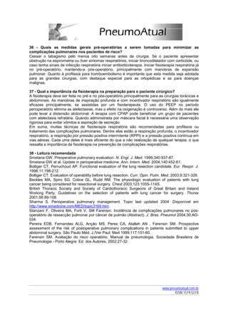 36 - Quais as medidas gerais pré-operatórias a serem tomadas para minimizar as
complicações pulmonares nos pacientes de risco?
Cessar o tabagismo pelo menos oito semanas antes da cirurgia. Se o paciente apresentar
obstrução na espirometria ou tiver sintomas respiratórios, iniciar broncodilatador com corticóide, ou
caso tenha sinais de infecção respiratória iniciar antibioticoterapia. Iniciar fisioterapia respiratória já
no pré-operatório, mantendo-a pós-operatório, principalmente com manobras de expansão
pulmonar. Quanto à profilaxia para tromboembolismo é importante que esta medida seja adotada
para as grandes cirurgias, com destaque especial para as ortopédicas e as para doenças
malignas.

37 - Qual a importância da fisioterapia na preparação para o paciente cirúrgico?
A fisioterapia deve ser feita no pré e no pós-operatório principalmente para as cirurgias torácicas e
abdominais. As manobras de inspiração profunda e com incentivador respiratório são igualmente
eficazes principalmente, se assistidas por um fisioterapeuta. O uso do PEEP no período
perioperatório elimina as atelectasias, mas o efeito na oxigenação é controverso. Além do mais ele
pode levar a distensão abdominal. A terapia com CPAP pode beneficiar um grupo de pacientes
com atelectasia refratária. Quando administrada por máscara facial é necessária uma observação
rigorosa para evitar vômitos e aspiração de secreção.
Em suma, muitas técnicas de fisioterapia respiratória são recomendadas para profilaxia ou
tratamento das complicações pulmonares. Dentre elas estão a respiração profunda, o incentivador
respiratório, a respiração por pressão positiva intermitente (RPPI) e a pressão positiva contínua em
vias aéreas. Cada uma delas é mais eficiente do que a não realização de qualquer terapia, o que
ressalta a importância da fisioterapia na prevenção de complicações respiratórias.

38 - Leitura recomendada
Smetana GW. Preoperative pulmonary evaluation. N. Engl. J. Med. 1999;340:937-87.
Smetana GW at al. Update in perioperative medicine. Ann. Intern. Med. 2004;140:452-61.
Bolliger CT, Perruchoud AP. Functional evaluation of the lung resection candidate. Eur. Respir. J.
1998;11:198-212.
Bolliger CT. Evaluation of operability before lung resection. Curr. Opin. Pulm. Med. 2003;9:321-326.
Beckles MA, Spiro SG, Colice GL, Rudd RM. The physiologic evaluation of patients with lung
cancer being considered for resectional surgery. Chest 2003;123:105S-114S.
British Thoracic Society and Society of Cardiothoracic Surgeons of Great Britain and Ireland
Working Party. Guidelines on the selection of patients with lung cancer for surgery. Thorax
2001;56:89-108.
Sharma S. Perioperative pulmonary management. Topic last updated 2004 .Disponível em
http://www.emedicine.com/MED/topic3169.htm.
Stanzani F, Oliveira MA, Forti V, SM Farensin. Incidência de complicações pulmonares no pós-
operatório de ressecção pulmonar por câncer de pulmão (Abstract). J. Bras. Pneumol 2004;30:AO-
034.
Pereira EDB, Fernandes ALG, Anção MS, Peres CA, Atallah AN , Farensin SM. Prospective
assessment of the risk of postoperative pulmonary complications in patients submitted to upper
abdominal surgery. São Paulo Méd. J./Ver Paul. Med 1999;117:151-60.
Farensin SM. Avaliação do risco operatório. Manual de pneumologia. Sociedade Brasileira de
Pneumologia - Porto Alegre: Ed. dos Autores, 2002;27-32.




                                                                                    www.pneumoatual.com.br
                                                                                           ISSN 1519-521X
 