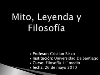 Mito, Leyenda y Filosofía Profesor: Cristian Risco Institución: Universidad De Santiago Curso: Filosofía  III° medio fecha: 26 de mayo 2010 