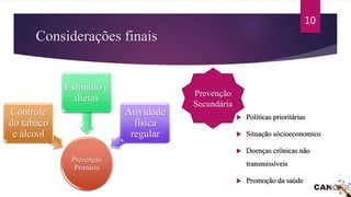 Considerações finais
 Políticas prioritárias
 Situação sócioeconomico
 Doenças crônicas não
transmissíveis
 Promoção da saúde
Prevenção
Primária
Controle
do tabaco
e álcool
Estímulo à
dietas
Atividade
física
regular
Prevenção
Secundária
10
 