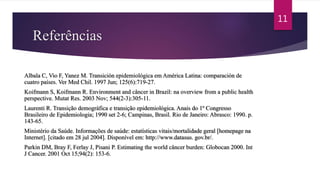Referências
Albala C, Vio F, Yanez M. Transición epidemiológica em América Latina: comparación de
cuatro países. Ver Med Chil. 1997 Jun; 125(6):719-27.
Koifmann S, Koifmann R. Environment and câncer in Brazil: na overview from a public health
perspective. Mutat Res. 2003 Nov; 544(2-3):305-11.
Laurenti R. Transição demográfica e transição epidemiológica. Anais do 1º Congresso
Brasileiro de Epidemiologia; 1990 set 2-6; Campinas, Brasil. Rio de Janeiro: Abrasco: 1990. p.
143-65.
Ministério da Saúde. Informações de saúde: estatísticas vitais/mortalidade geral [homepage na
Internet]. [citado em 28 jul 2004]. Disponível em: http://www.datasus. gov.br/.
Parkin DM, Bray F, Ferlay J, Pisani P. Estimating the world câncer burden: Globocan 2000. Int
J Cancer. 2001 Oct 15;94(2): 153-6.
11
 