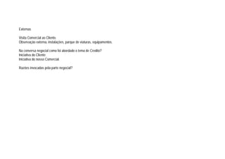 Externas
Visita Comercial ao Cliente.
Observação externa, instalações, parque de viaturas, equipamentos.
Na conversa negocial como foi abordado o tema de Credito?
Iniciativa do Cliente
Iniciativa do nosso Comercial.
Razões invocadas pela parte negocial?
 