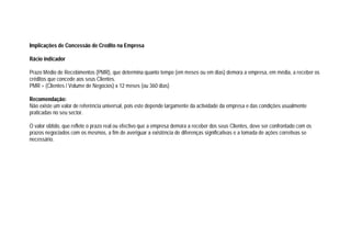 Implicações de Concessão de Credito na Empresa
Rácio indicador
Prazo Médio de Recebimentos (PMR), que determina quanto tempo (em meses ou em dias) demora a empresa, em média, a receber os
créditos que concede aos seus Clientes.
PMR = (Clientes / Volume de Negócios) x 12 meses (ou 360 dias)
Recomendação:
Não existe um valor de referência universal, pois este depende largamente da actividade da empresa e das condições usualmente
praticadas no seu sector.
O valor obtido, que reflete o prazo real ou efectivo que a empresa demora a receber dos seus Clientes, deve ser confrontado com os
prazos negociados com os mesmos, a fim de averiguar a existência de diferenças significativas e a tomada de ações corretivas se
necessário.
 