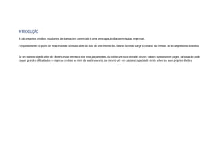 INTRODUÇÃO
A cobrança nos créditos resultantes de transações comerciais é uma preocupação diária em muitas empresas.
Frequentemente, o prazo de mora estende-se muito além da data de vencimento das faturas fazendo surgir o cenário, tão temido, do incumprimento definitivo.
Se um número significativo de clientes estão em mora nos seus pagamentos, ou existe um risco elevado desses valores nunca serem pagos, tal situação pode
causar grandes dificuldades à empresa credora ao nível da sua tesouraria, ou mesmo pôr em causa a capacidade desta solver as suas próprias dívidas.
 