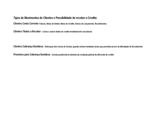 Tipos de Movimentos de Clientes e Possibilidade de receber o Credito
Clientes Conta Corrente- Faturas, Notas de Debito, Notas de Credito, Avisos de Lançamento, Recebimentos
Clientes Titulos a Receber – Letras e outros títulos de credito imediatamente executáveis
Clientes Cobrança Duvidosa – Relevação dos Factos de Gestão, quando existem fundados factos que permitam prever da dificuldade de Recebimento
Provisões para Cobrança Duvidosa – Gestão prudencial no domínio da resolução judicial do diferendo de credito
 
