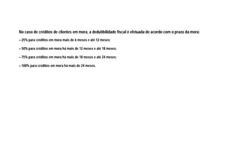 No caso de créditos de clientes em mora, a dedutibilidade fiscal é efetuada de acordo com o prazo da mora:
– 25% para créditos em mora mais de 6 meses e até 12 meses;
– 50% para créditos em mora há mais de 12 meses e até 18 meses;
– 75% para créditos em mora há mais de 18 meses e até 24 meses;
– 100% para créditos em mora há mais de 24 meses.
 