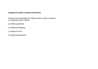 Graduação de Créditos em Situação de Insolvência
Prevê-se a hierarquização dos créditos sobre a massa insolvente
nas seguintes quatro classes:
a) créditos garantidos;
b) créditos privilegiados;
c) créditos comuns;
d) créditos subordinados.
 