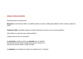 VENDAS E CONTAS A RECEBER
Questionário prévio de controlo interno
Aprovação das encomendas de clientes: está definida a política de vendas a crédito quanto plafond de crédito e restantes condições de
venda?
Controlo de crédito: está definida a política de recolha de informações comerciais e são as mesmas guardadas?
Estão definidos os responsáveis pela respetiva atribuição?
O plafond consta da “ficha” de cada cliente?
As encomendas recebidas de clientes são aprovadas antes de satisfeitas:
Pela Direcção Comercial: quanto a produtos, prazos, preços, descontos, etc
Pela Direcção Financeira: quanto a crédito concedido?
As expedições só são efetuadas com suporte em requisições da Sec. Faturação?
 
