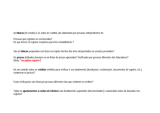 As faturas (de venda) (e as notas de crédito) são elaboradas por pessoas independentes de:
Pessoas que registam as encomendas?
Os que fazem os registos respetivos para fins contabilísticos ?
São as faturas preparadas com base no registo efectivo dos bens despachados ou serviços prestados?
Os preços debitados baseiam-se em listas de preços aprovadas? Verificados por pessoas diferentes dos faturadores?
(Nota: “exception reports”)
Há um controlo sobre os créditos emitidos para verificar o seu fundamento (devoluções, reclamações, documentos de suporte, etc.),
comprovar os preços?
Estas verificações são feitas por pessoas diferentes das que emitiram os créditos?
Todos os ajustamentos a contas de Clientes são devidamente suportados (documentados) e autorizados antes de lançados nos
registos?
 