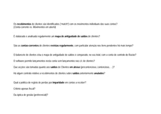Os recebimentos de clientes são identificados (“match”) com os movimentos individuais das suas contas?
(Conta-corrente vs. Movimentos em aberto)
É elaborado e analisado regularmente um mapa de antiguidade de saldos de clientes?
São as contas-correntes de clientes revistas regularmente, com particular atenção nos itens pendentes há mais tempo?
O balancete de clientes e/ou o mapa de antiguidade de saldos é comparado, no seu total, com a conta de controlo do Razão?
O software permite lançamentos nesta conta sem lançamentos nas c/c de clientes?
Que acções são tomadas quanto aos saldos de Clientes em atraso (précontencioso, contencioso, …)?
Há algum controlo relativo a recebimentos de clientes sobre saldos anteriormente anulados?
Qual a política de registo de perdas por imparidade em contas a receber?
Critério apenas fiscal?
Ou óptica de gestão (preferencial)?
 