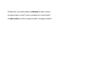 Periodicamente, são enviados pedidos de confirmação de saldos a clientes?
Há registo de títulos a receber? O total é reconciliado com a conta do Razão?
Os saldos credores de clientes são objeto de análise e investigação cuidados?
 