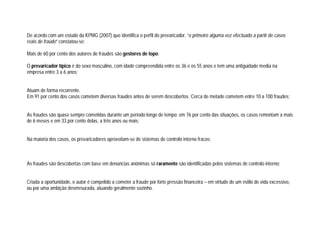De acordo com um estudo da KPMG (2007) que identifica o perfil do prevaricador, “o primeiro alguma vez efectuado a partir de casos
reais de fraude” constatou-se:
Mais de 60 por cento dos autores de fraudes são gestores de topo;
O prevaricador típico é do sexo masculino, com idade compreendida entre os 36 e os 55 anos e tem uma antiguidade media na
empresa entre 3 a 6 anos;
Atuam de forma recorrente.
Em 91 por cento dos casos cometem diversas fraudes antes de serem descobertos. Cerca de metade cometem entre 10 a 100 fraudes;
As fraudes são quase sempre cometidas durante um período longo de tempo: em 76 por cento das situações, os casos remontam a mais
de 6 meses e em 33 por cento delas, a três anos ou mais;
Na maioria dos casos, os prevaricadores aproveitam-se de sistemas de controlo interno fracos;
As fraudes são descobertas com base em denúncias anónimas só raramente são identificadas pelos sistemas de controlo interno;
Criada a oportunidade, o autor é compelido a cometer a fraude por forte pressão financeira – em virtude de um estilo de vida excessivo,
ou por uma ambição desmesurada, atuando geralmente sozinho.
 
