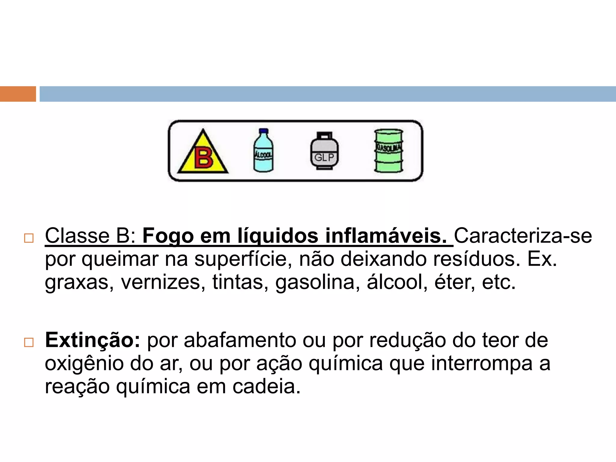    Classe B: Fogo em líquidos inflamáveis. Caracteriza-se
    por queimar na superfície, não deixando resíduos. Ex.
    graxas, vernizes, tintas, gasolina, álcool, éter, etc.

   Extinção: por abafamento ou por redução do teor de
    oxigênio do ar, ou por ação química que interrompa a
    reação química em cadeia.
 