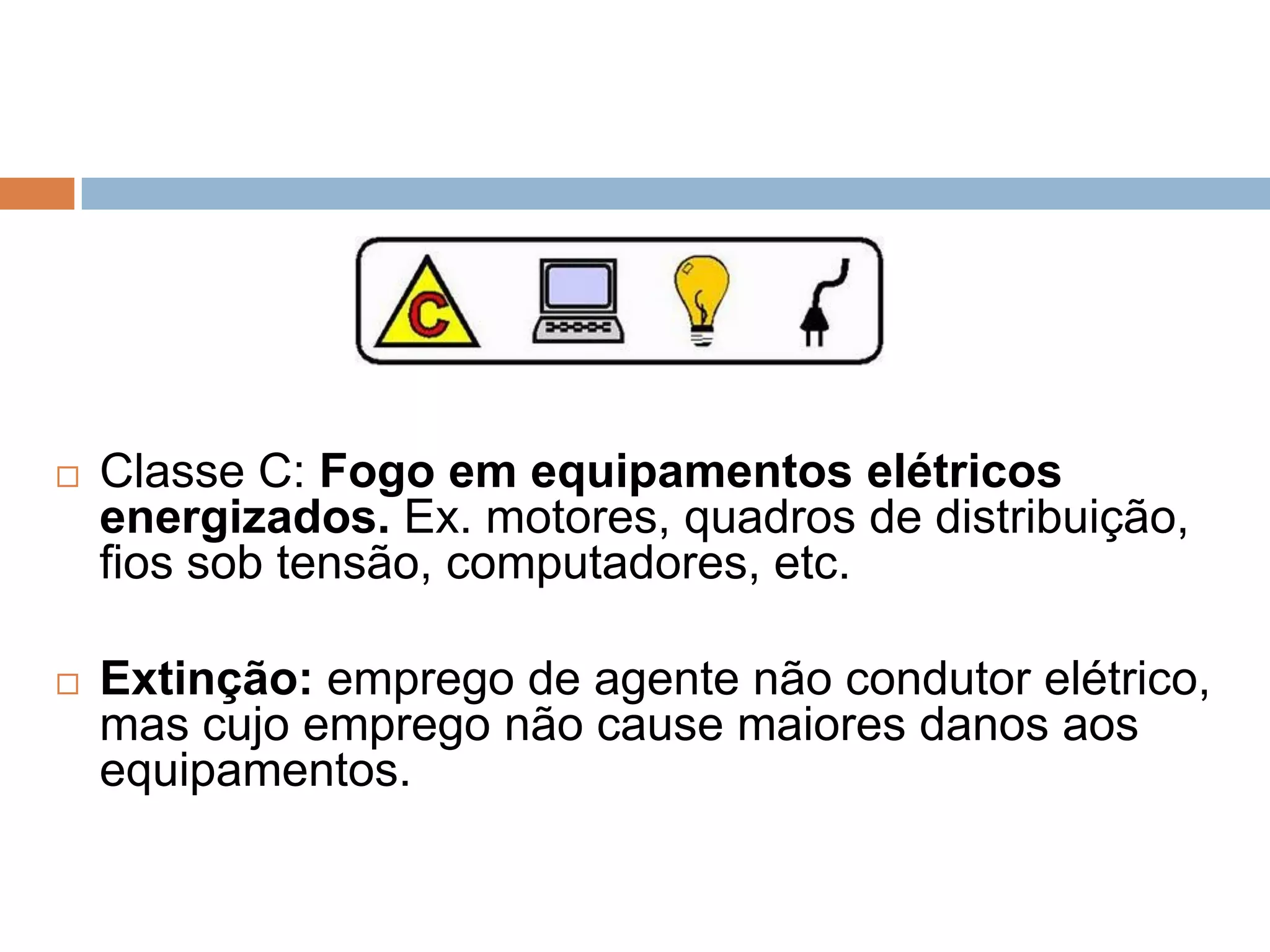    Classe C: Fogo em equipamentos elétricos
    energizados. Ex. motores, quadros de distribuição,
    fios sob tensão, computadores, etc.

   Extinção: emprego de agente não condutor elétrico,
    mas cujo emprego não cause maiores danos aos
    equipamentos.
 