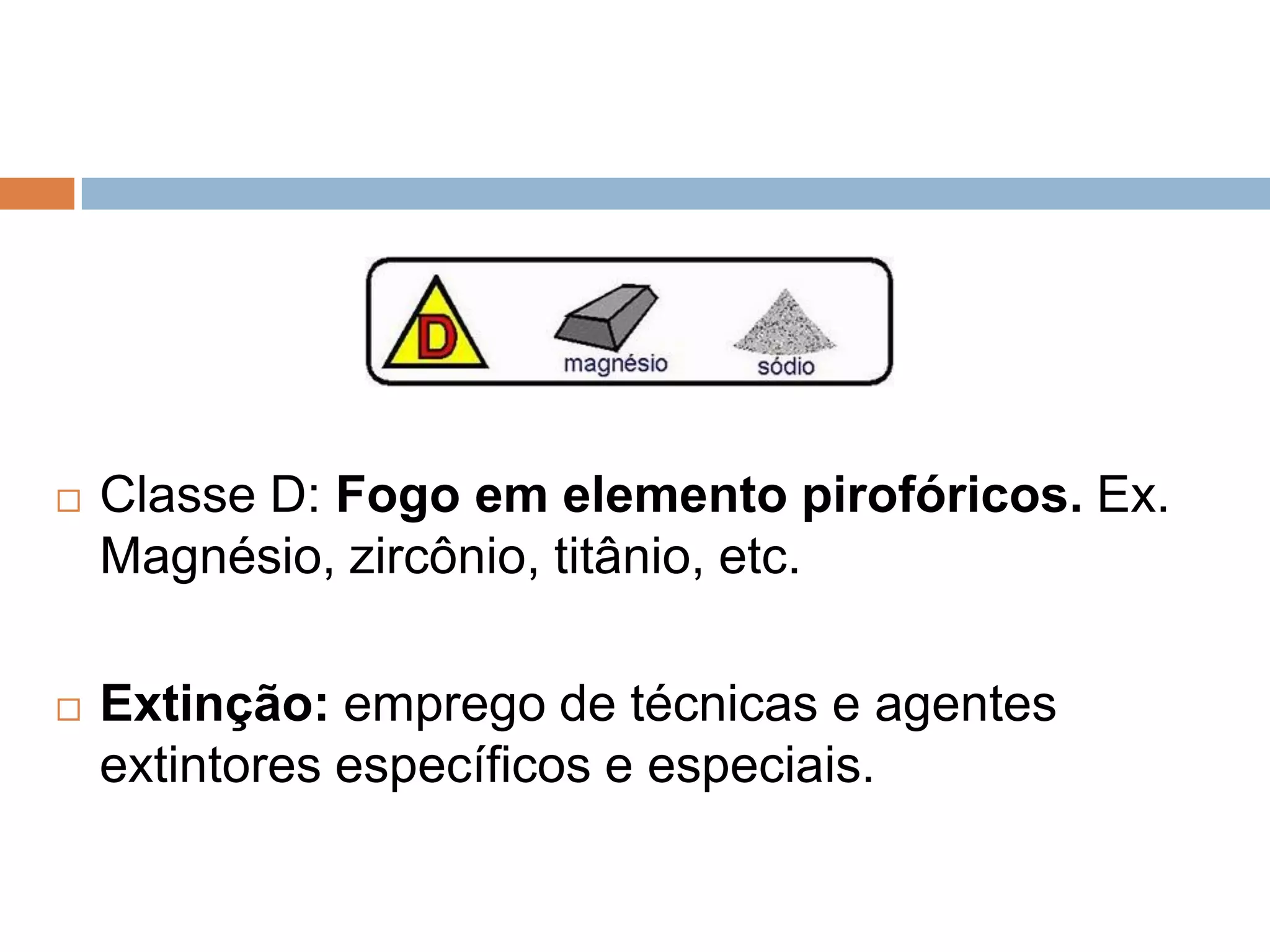    Classe D: Fogo em elemento pirofóricos. Ex.
    Magnésio, zircônio, titânio, etc.

   Extinção: emprego de técnicas e agentes
    extintores específicos e especiais.
 