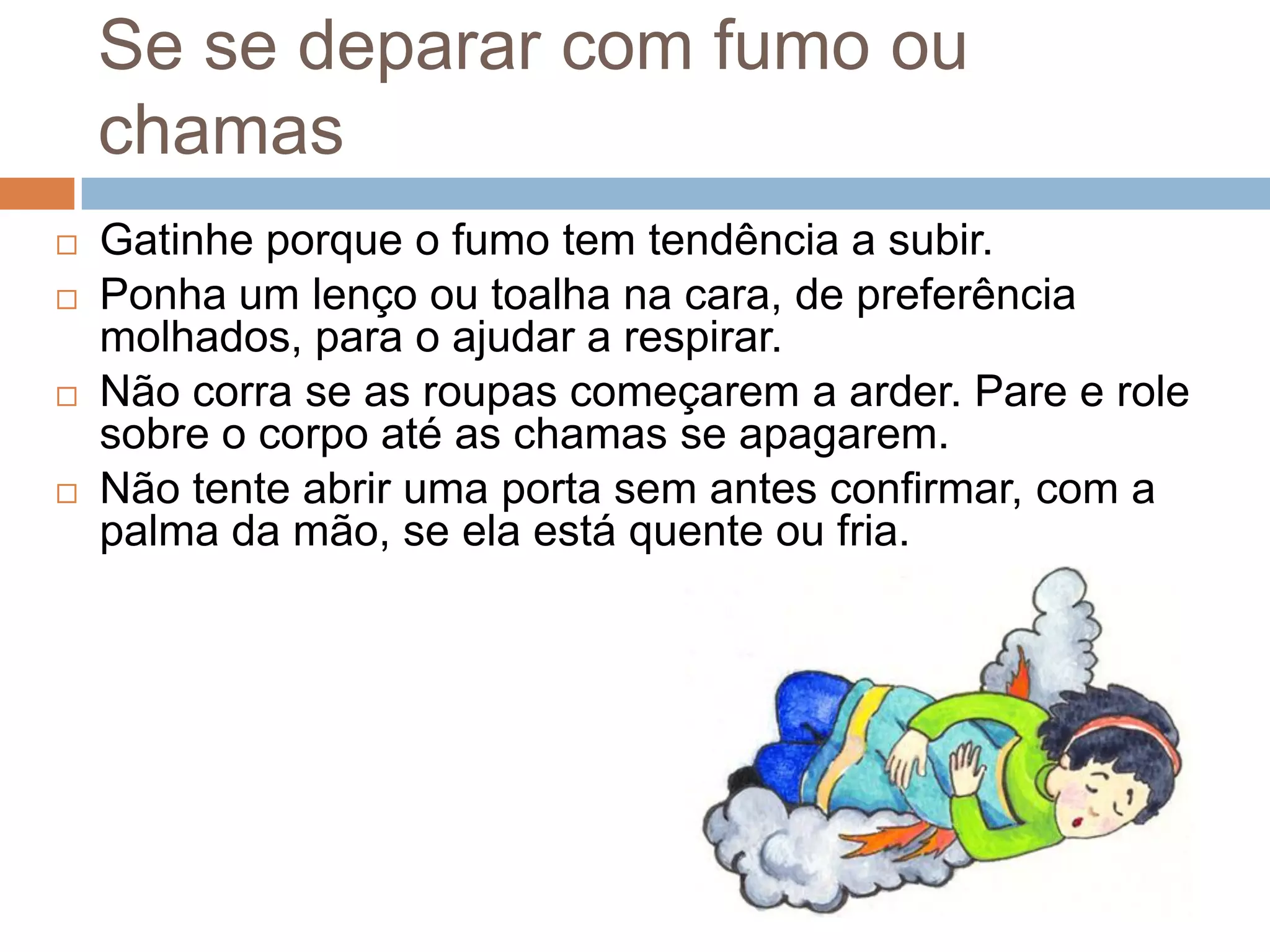 Se se deparar com fumo ou
    chamas
   Gatinhe porque o fumo tem tendência a subir.
   Ponha um lenço ou toalha na cara, de preferência
    molhados, para o ajudar a respirar.
   Não corra se as roupas começarem a arder. Pare e role
    sobre o corpo até as chamas se apagarem.
   Não tente abrir uma porta sem antes confirmar, com a
    palma da mão, se ela está quente ou fria.
 