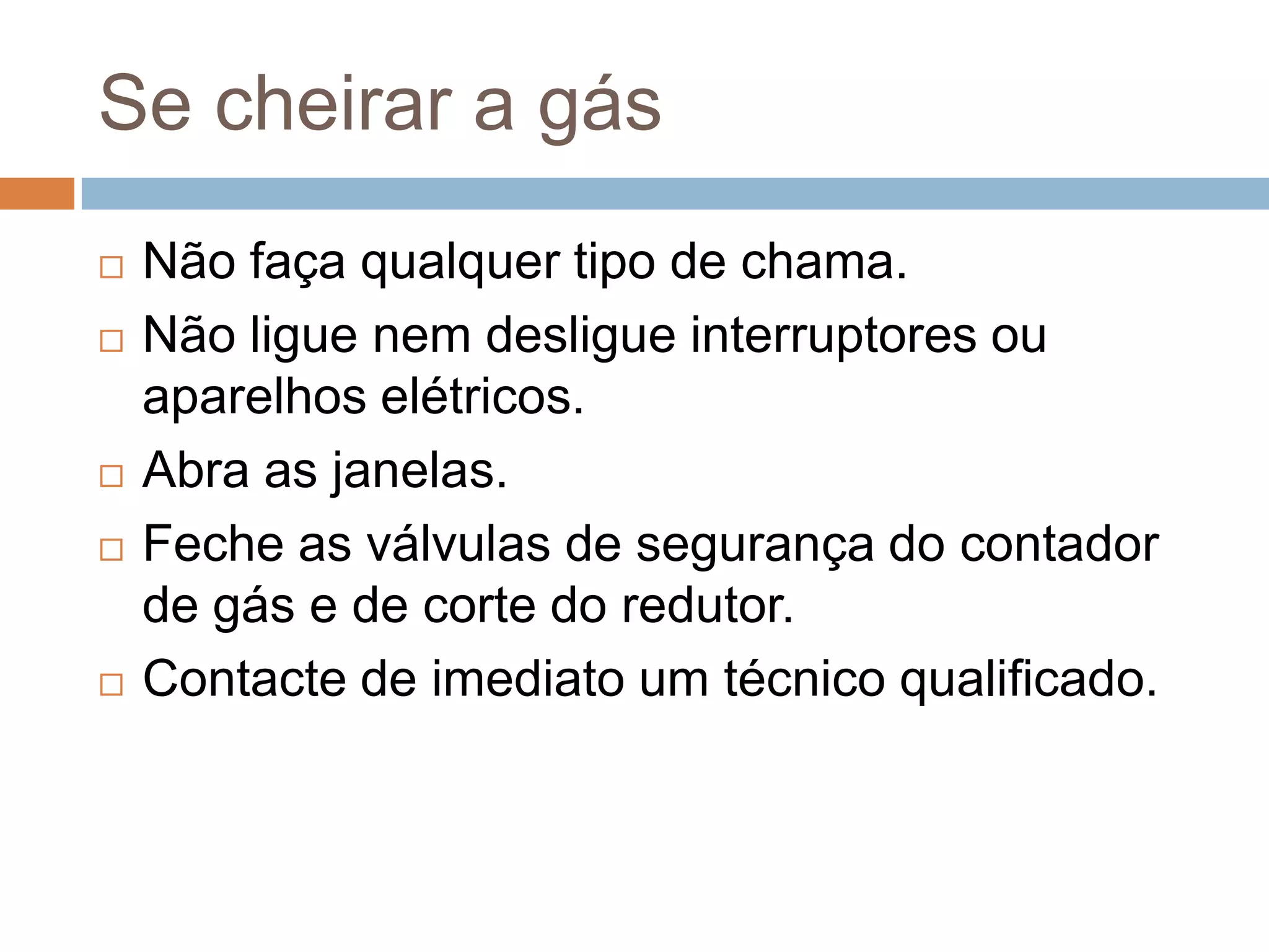 Se cheirar a gás
   Não faça qualquer tipo de chama.
   Não ligue nem desligue interruptores ou
    aparelhos elétricos.
   Abra as janelas.
   Feche as válvulas de segurança do contador
    de gás e de corte do redutor.
   Contacte de imediato um técnico qualificado.
 