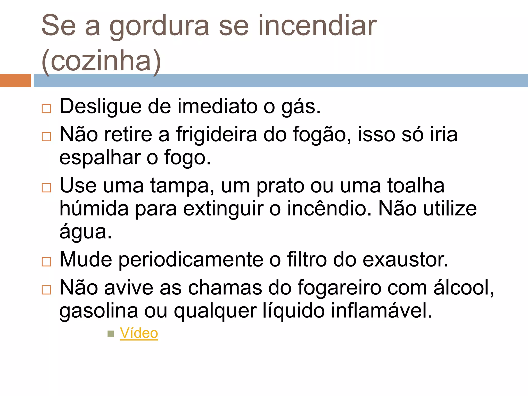 Se a gordura se incendiar
(cozinha)
   Desligue de imediato o gás.
   Não retire a frigideira do fogão, isso só iria
    espalhar o fogo.
   Use uma tampa, um prato ou uma toalha
    húmida para extinguir o incêndio. Não utilize
    água.
   Mude periodicamente o filtro do exaustor.
   Não avive as chamas do fogareiro com álcool,
    gasolina ou qualquer líquido inflamável.
            Vídeo
 