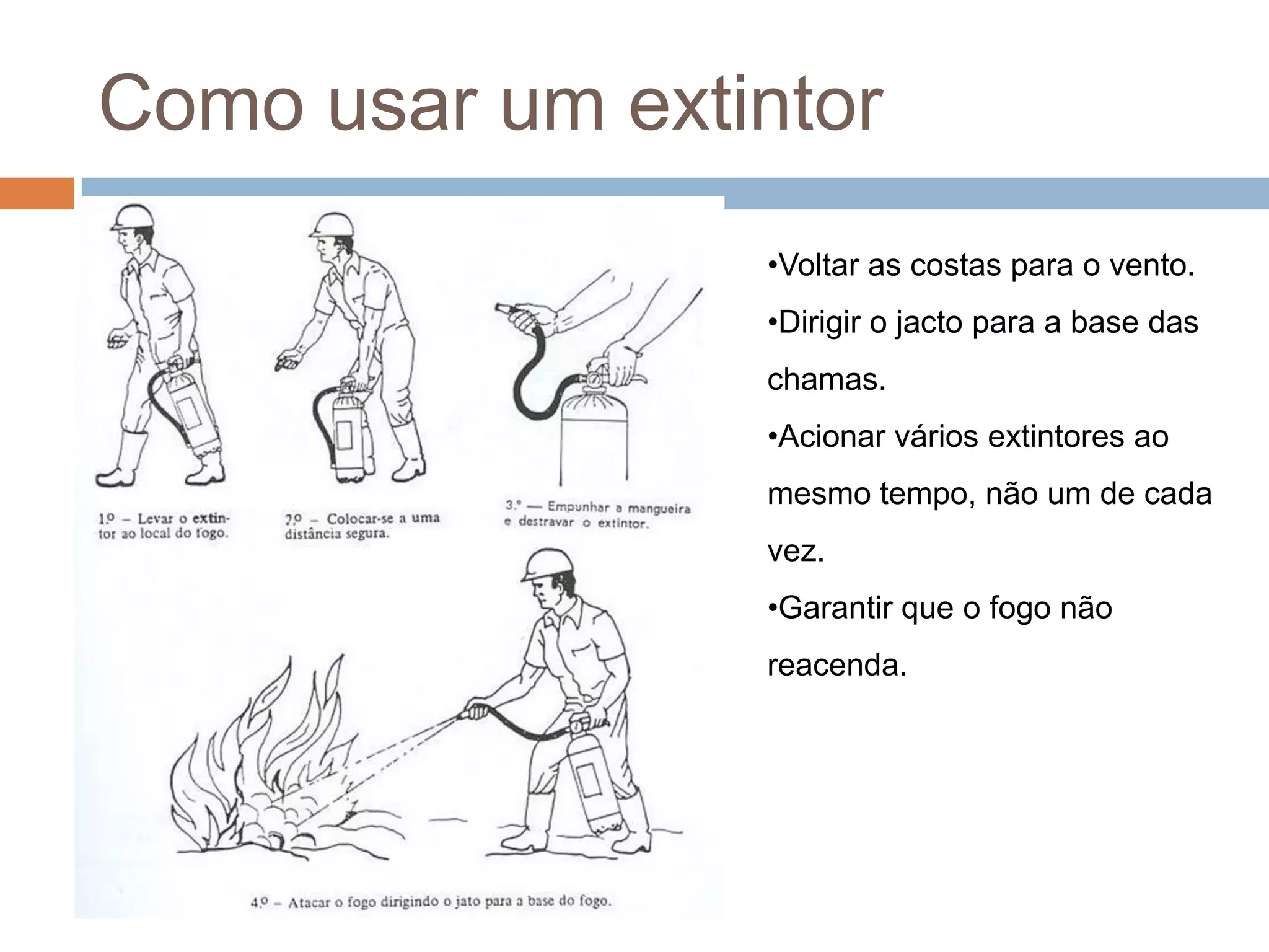 Como usar um extintor
                 •Voltar as costas para o vento.
                 •Dirigir o jacto para a base das
                 chamas.
                 •Acionar vários extintores ao
                 mesmo tempo, não um de cada
                 vez.
                 •Garantir que o fogo não
                 reacenda.
 