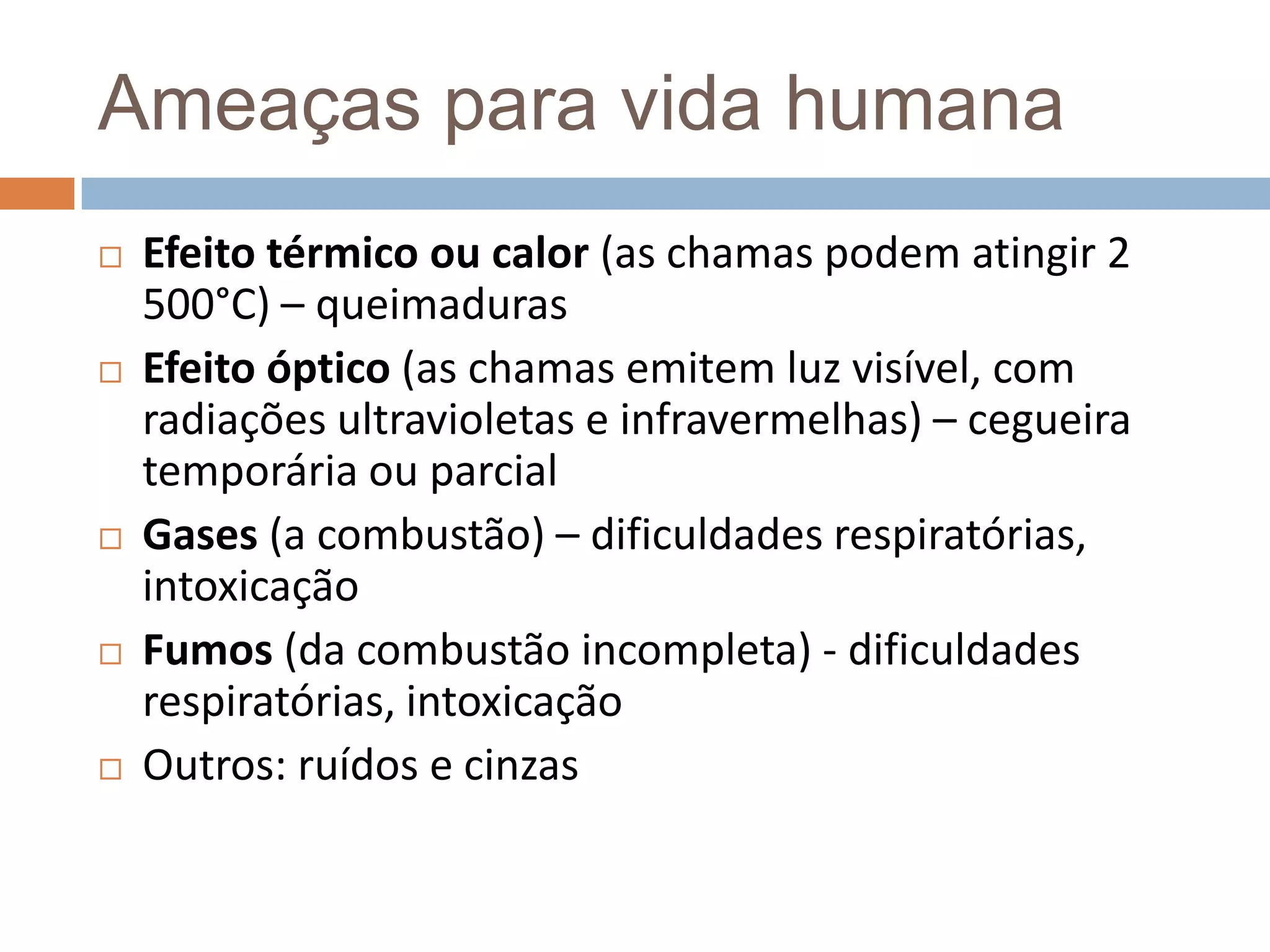 Ameaças para vida humana
   Efeito térmico ou calor (as chamas podem atingir 2
    500°C) – queimaduras
   Efeito óptico (as chamas emitem luz visível, com
    radiações ultravioletas e infravermelhas) – cegueira
    temporária ou parcial
   Gases (a combustão) – dificuldades respiratórias,
    intoxicação
   Fumos (da combustão incompleta) - dificuldades
    respiratórias, intoxicação
   Outros: ruídos e cinzas
 