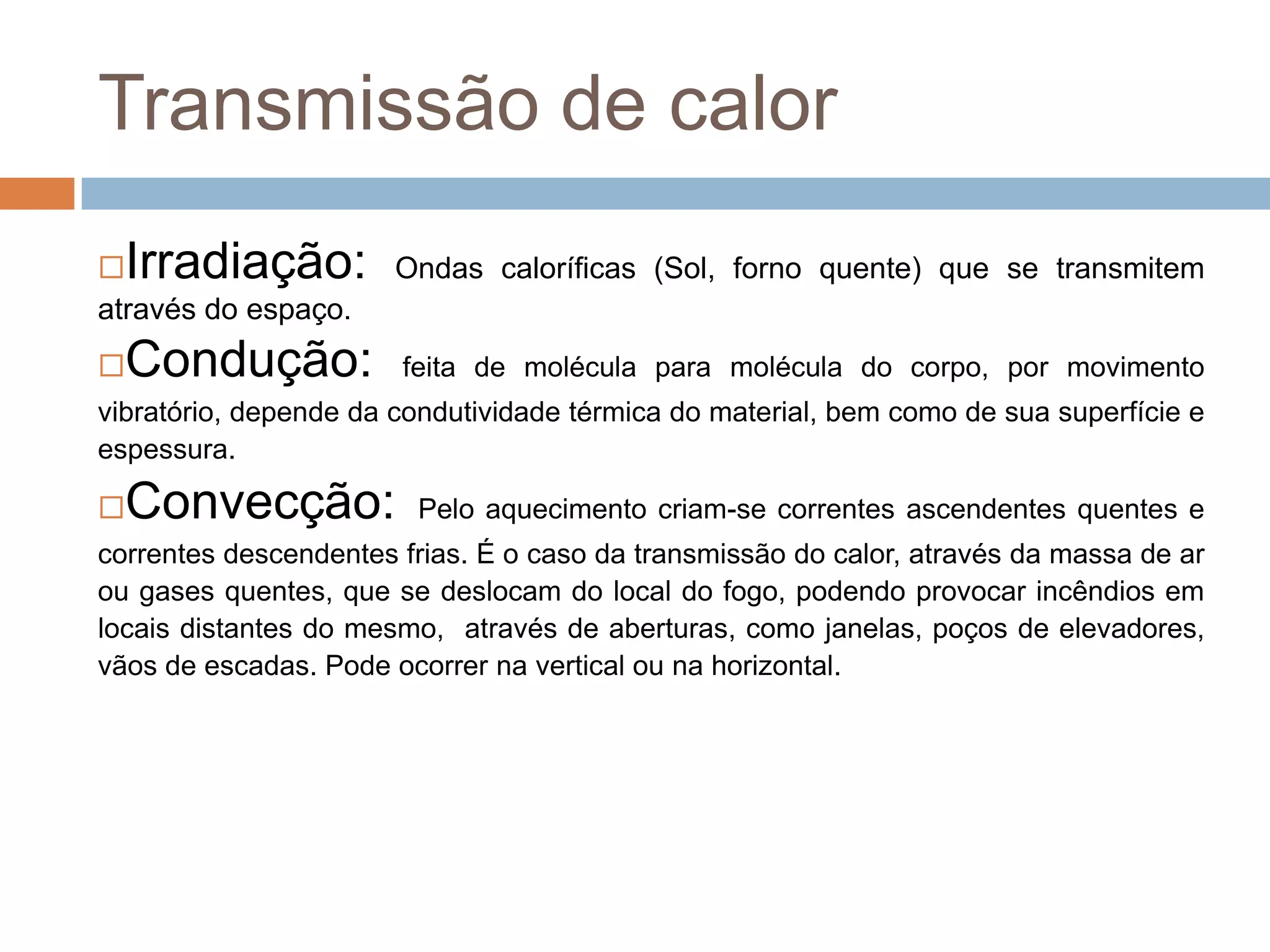 Transmissão de calor
 Irradiação:          Ondas caloríficas (Sol, forno quente) que se transmitem
através do espaço.
 Condução:            feita de molécula para molécula do corpo, por movimento
vibratório, depende da condutividade térmica do material, bem como de sua superfície e
espessura.

 Convecção:            Pelo aquecimento criam-se correntes ascendentes quentes e
correntes descendentes frias. É o caso da transmissão do calor, através da massa de ar
ou gases quentes, que se deslocam do local do fogo, podendo provocar incêndios em
locais distantes do mesmo, através de aberturas, como janelas, poços de elevadores,
vãos de escadas. Pode ocorrer na vertical ou na horizontal.
 