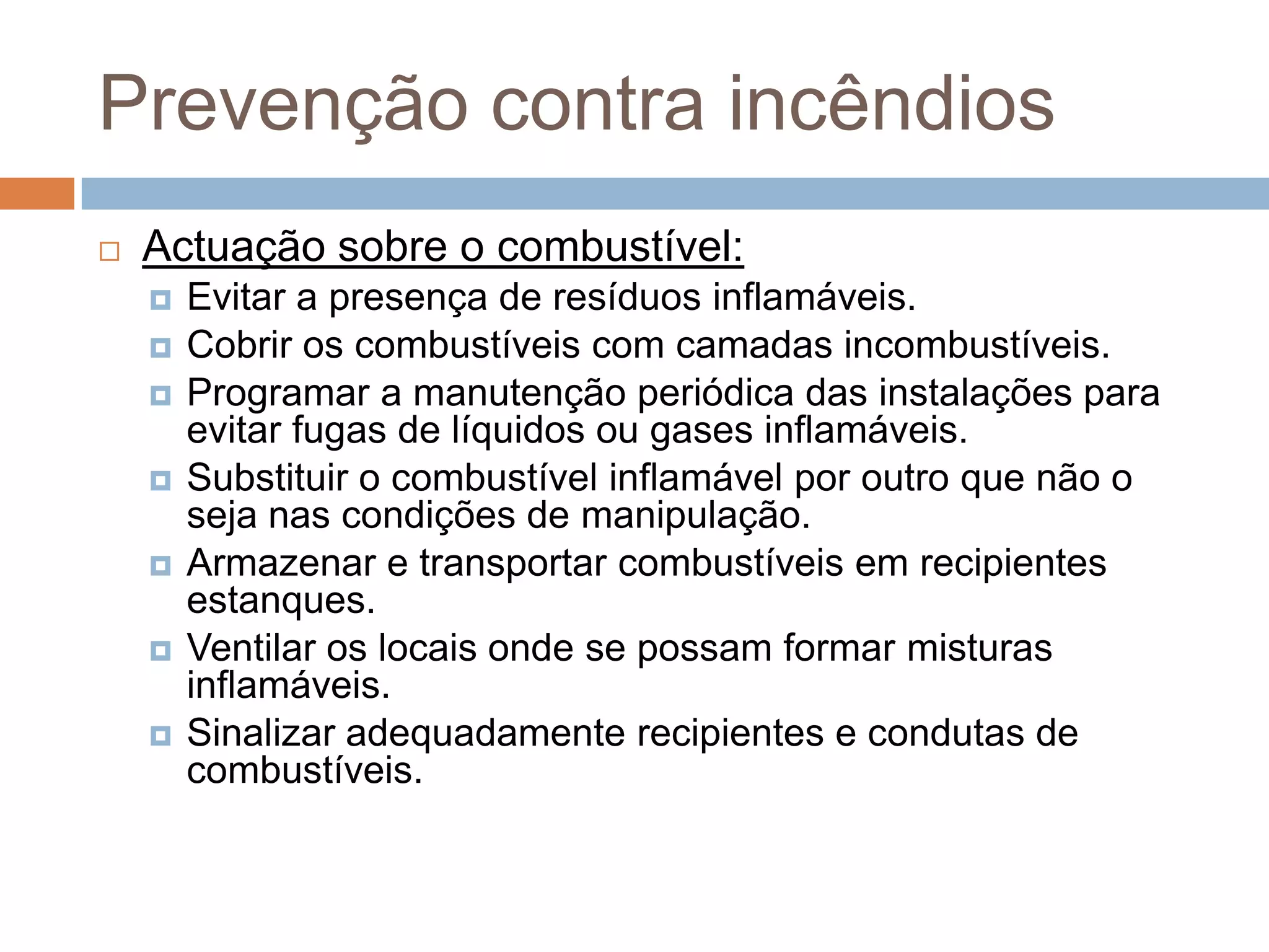 Prevenção contra incêndios
   Actuação sobre o combustível:
       Evitar a presença de resíduos inflamáveis.
       Cobrir os combustíveis com camadas incombustíveis.
       Programar a manutenção periódica das instalações para
        evitar fugas de líquidos ou gases inflamáveis.
       Substituir o combustível inflamável por outro que não o
        seja nas condições de manipulação.
       Armazenar e transportar combustíveis em recipientes
        estanques.
       Ventilar os locais onde se possam formar misturas
        inflamáveis.
       Sinalizar adequadamente recipientes e condutas de
        combustíveis.
 
