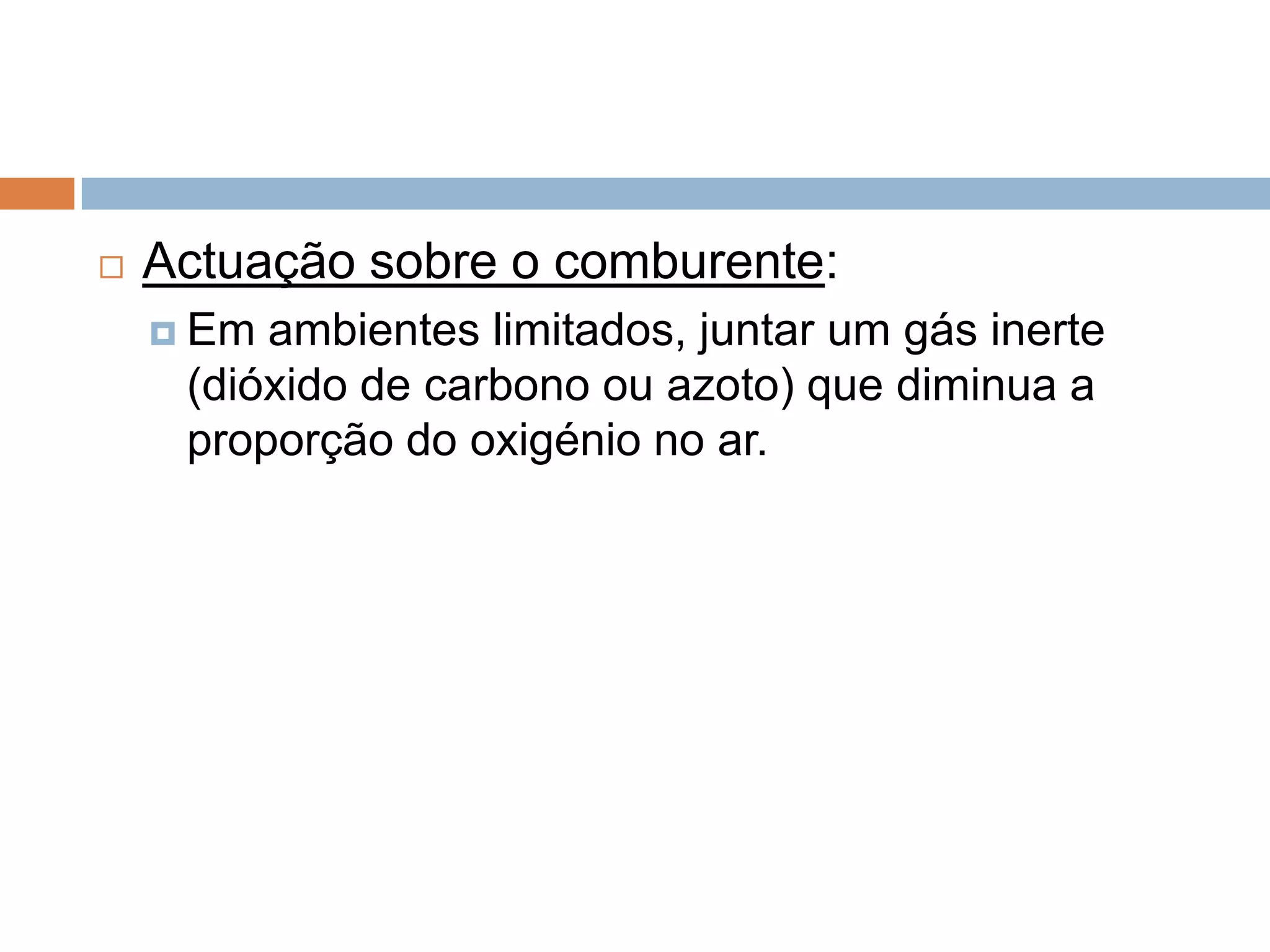    Actuação sobre o comburente:
     Em ambientes limitados, juntar um gás inerte
     (dióxido de carbono ou azoto) que diminua a
     proporção do oxigénio no ar.
 